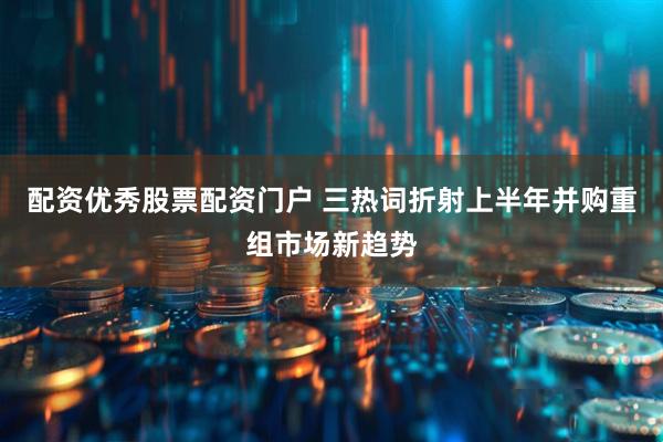 配资优秀股票配资门户 三热词折射上半年并购重组市场新趋势