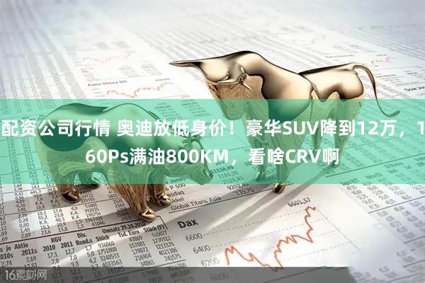 配资公司行情 奥迪放低身价！豪华SUV降到12万，160Ps满油800KM，看啥CRV啊