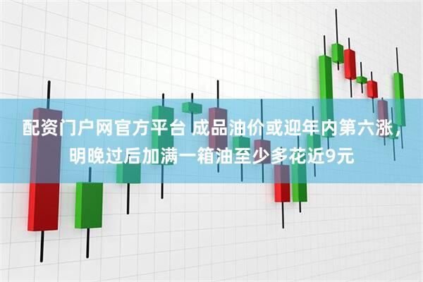配资门户网官方平台 成品油价或迎年内第六涨，明晚过后加满一箱油至少多花近9元