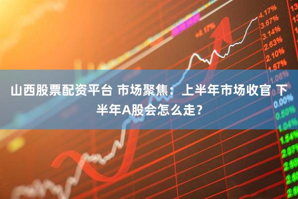 山西股票配资平台 市场聚焦：上半年市场收官 下半年A股会怎么走？