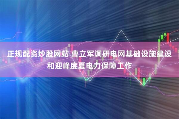 正规配资炒股网站 曹立军调研电网基础设施建设和迎峰度夏电力保障工作