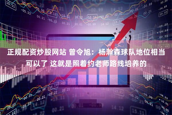 正规配资炒股网站 曾令旭：杨瀚森球队地位相当可以了 这就是照着约老师路线培养的