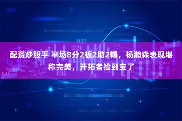 配资炒股平 半场8分2板2助2帽，杨瀚森表现堪称完美，开拓者捡到宝了
