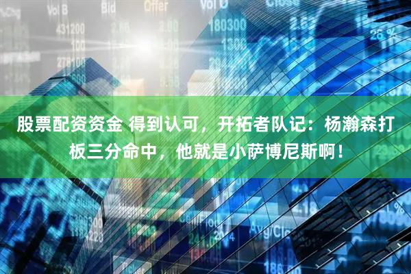 股票配资资金 得到认可，开拓者队记：杨瀚森打板三分命中，他就是小萨博尼斯啊！