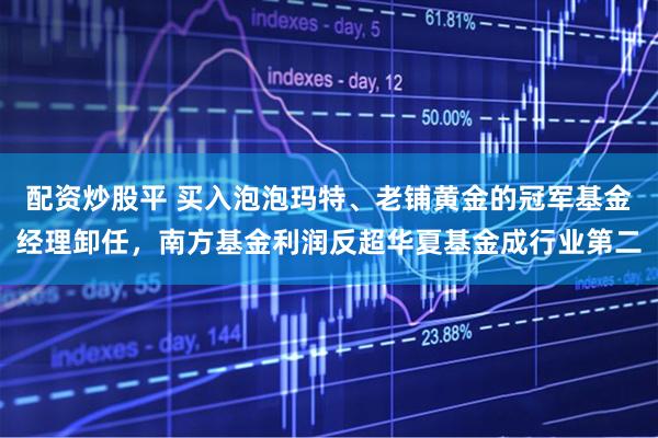 配资炒股平 买入泡泡玛特、老铺黄金的冠军基金经理卸任，南方基金利润反超华夏基金成行业第二