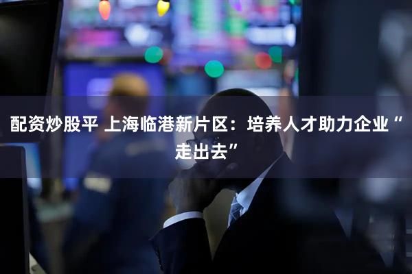 配资炒股平 上海临港新片区：培养人才助力企业“走出去”