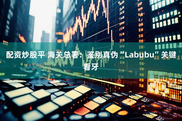 配资炒股平 海关总署：鉴别真伪“Labubu”关键看牙