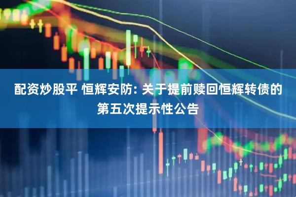配资炒股平 恒辉安防: 关于提前赎回恒辉转债的第五次提示性公告
