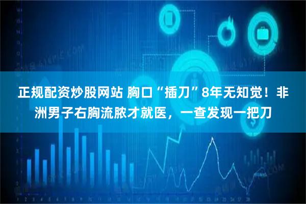正规配资炒股网站 胸口“插刀”8年无知觉！非洲男子右胸流脓才就医，一查发现一把刀