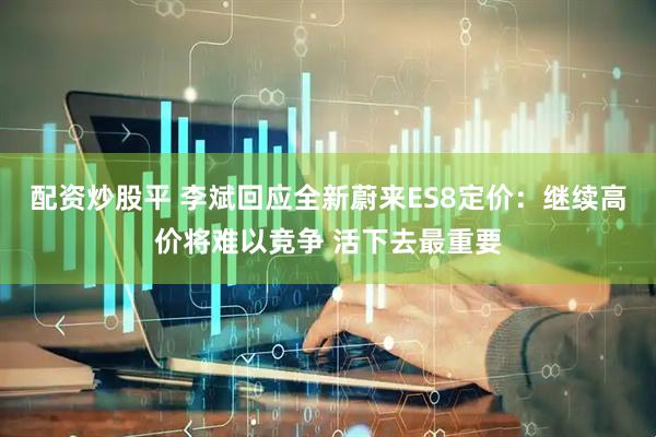 配资炒股平 李斌回应全新蔚来ES8定价：继续高价将难以竞争 活下去最重要