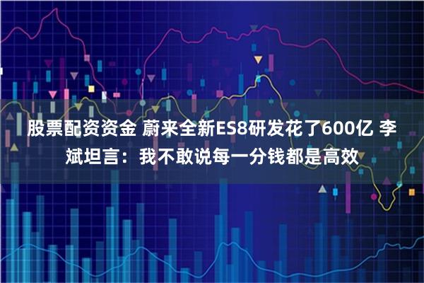 股票配资资金 蔚来全新ES8研发花了600亿 李斌坦言：我不敢说每一分钱都是高效