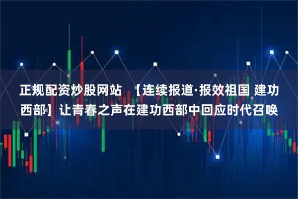 正规配资炒股网站  【连续报道·报效祖国 建功西部】让青春之声在建功西部中回应时代召唤