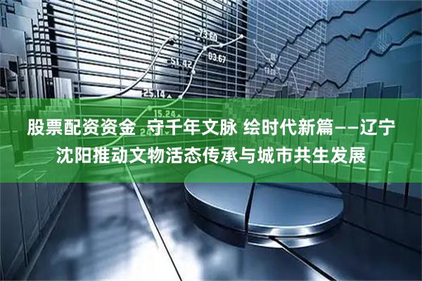股票配资资金  守千年文脉 绘时代新篇——辽宁沈阳推动文物活态传承与城市共生发展