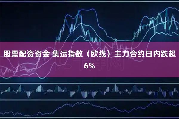 股票配资资金 集运指数（欧线）主力合约日内跌超6%