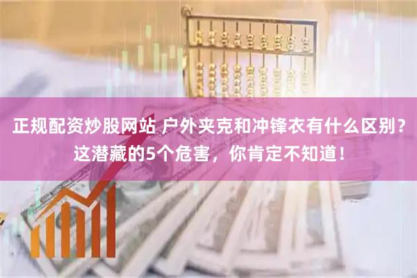 正规配资炒股网站 户外夹克和冲锋衣有什么区别？这潜藏的5个危害，你肯定不知道！