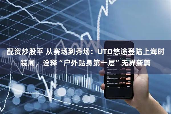 配资炒股平 从赛场到秀场：UTO悠途登陆上海时装周，诠释“户外贴身第一层”无界新篇