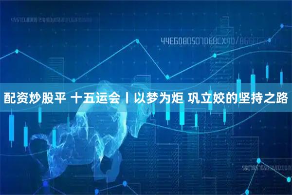 配资炒股平 十五运会丨以梦为炬 巩立姣的坚持之路