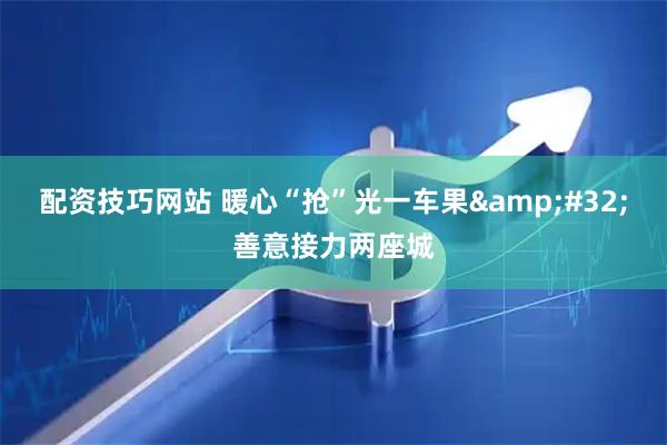 配资技巧网站 暖心“抢”光一车果 善意接力两座城