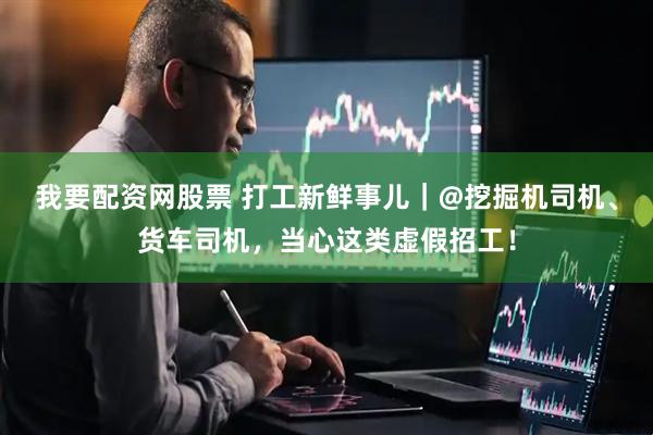 我要配资网股票 打工新鲜事儿｜@挖掘机司机、货车司机，当心这类虚假招工！