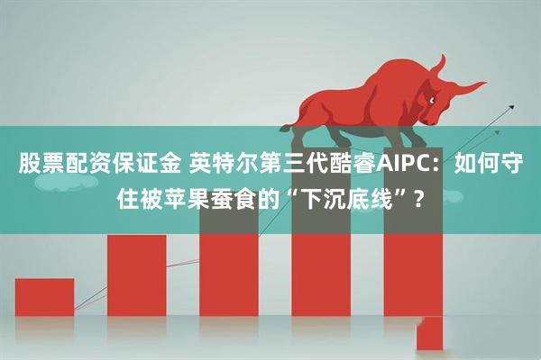 股票配资保证金 英特尔第三代酷睿AIPC：如何守住被苹果蚕食的“下沉底线”？