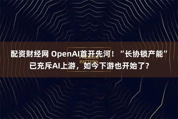 配资财经网 OpenAI首开先河！“长协锁产能”已充斥AI上游，如今下游也开始了？