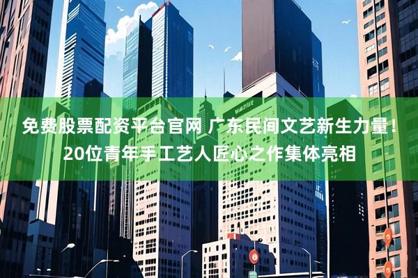 免费股票配资平台官网 广东民间文艺新生力量！20位青年手工艺人匠心之作集体亮相