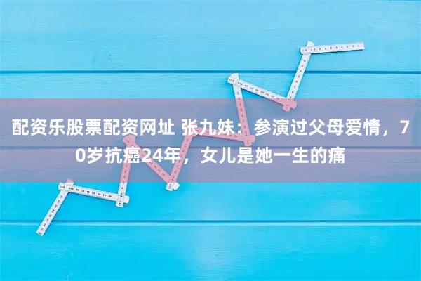 配资乐股票配资网址 张九妹：参演过父母爱情，70岁抗癌24年，女儿是她一生的痛