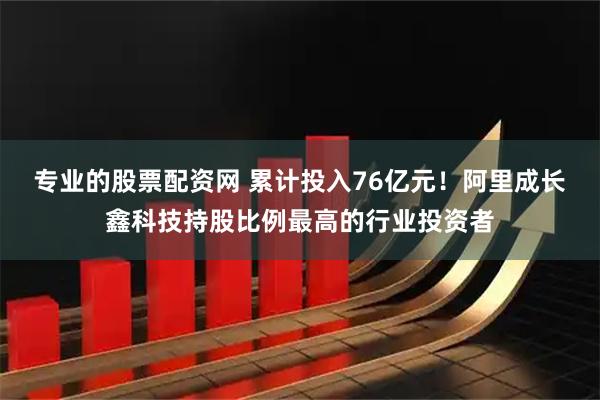 专业的股票配资网 累计投入76亿元！阿里成长鑫科技持股比例最高的行业投资者